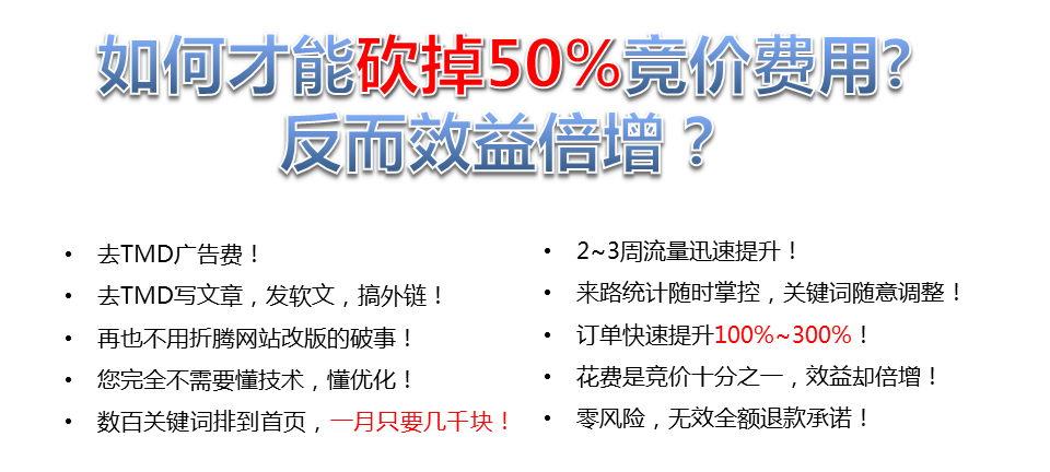 如何才能砍掉50%竟價費用?反而效益增?去TMD廣告費!2~3周流量迅速提升!去TMD寫文章,發(fā)軟文,搞外鏈!來路統(tǒng)計隨時掌控,關鍵詞隨意調(diào)整!再也不用折騰網(wǎng)站改版的破事!訂單快速提升100%~300%，您完全不需要懂技術,懂優(yōu)化，花費是競價十分之一,效益卻倍增，數(shù)百關鍵詞排到首頁,一月只要幾千塊!·零風險,無效全額退款承諾!